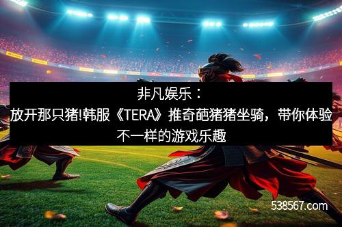 非凡娱乐：放开那只猪!韩服《TERA》推奇葩猪猪坐骑，带你体验不一样的游戏乐趣